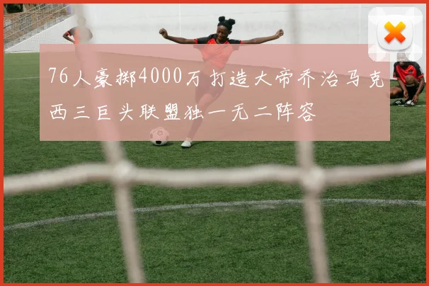 76人豪掷4000万打造大帝乔治马克西三巨头联盟独一无二阵容