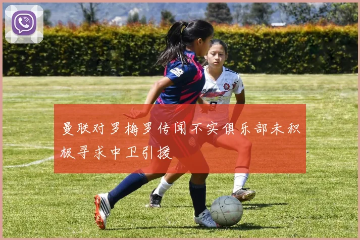 曼联对罗梅罗传闻不实俱乐部未积极寻求中卫引援