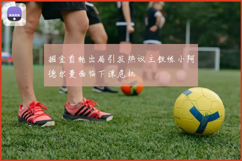 掘金首轮出局引发热议主教练小阿德尔曼面临下课危机