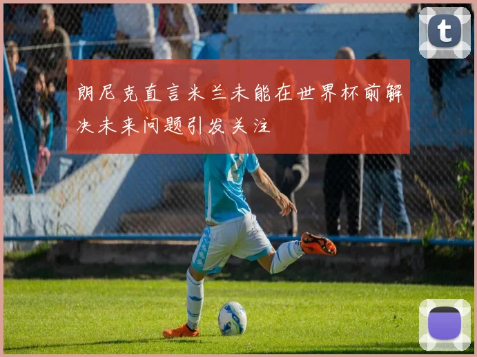 朗尼克直言米兰未能在世界杯前解决未来问题引发关注