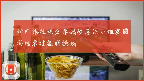 姆巴佩社媒分享战绩喜讯小组赛圆满结束迎接新挑战