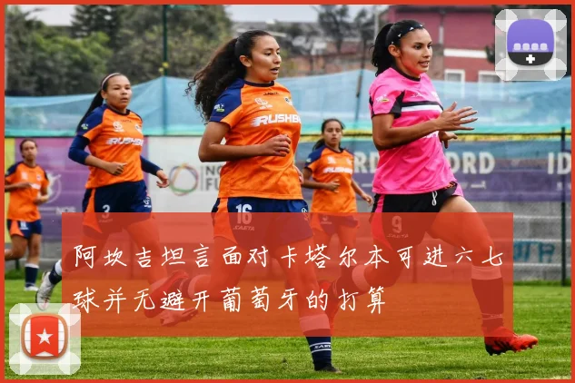 阿坎吉坦言面对卡塔尔本可进六七球并无避开葡萄牙的打算