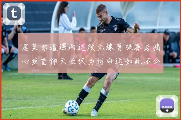 居莱尔遭遇两连败无缘晋级赛后痛心疾首仰天长叹为何命运如此不公