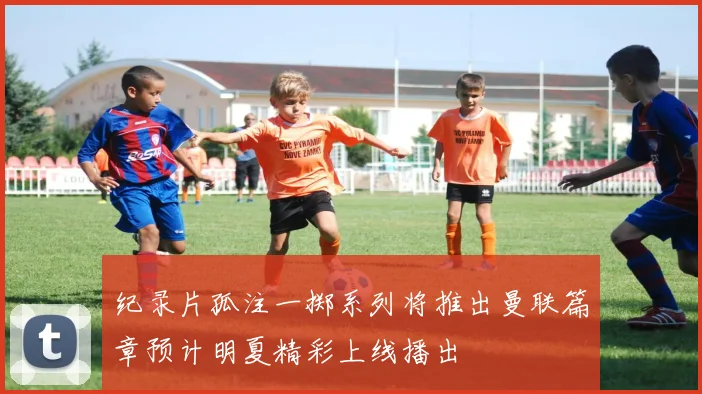 纪录片孤注一掷系列将推出曼联篇章预计明夏精彩上线播出