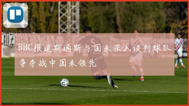 BBC报道斯通斯与国米深入谈判球队争夺战中国米领先