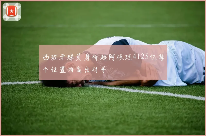 西班牙球员身价超阿根廷4125亿每个位置均高出对手