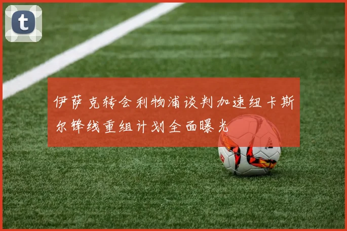 伊萨克转会利物浦谈判加速纽卡斯尔锋线重组计划全面曝光